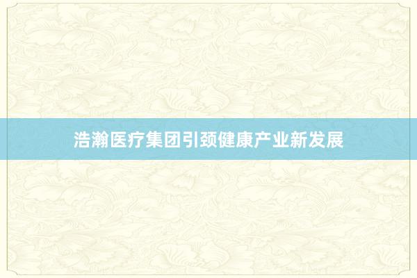 浩瀚医疗集团引颈健康产业新发展